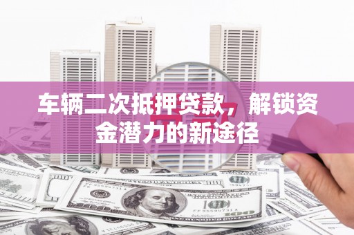 大林车辆二次抵押贷款，解锁资金潜力的新途径