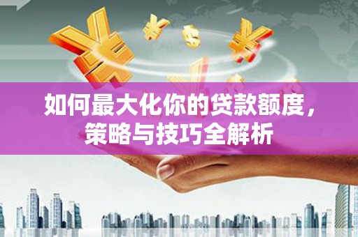 大林如何最大化你的贷款额度，策略与技巧全解析