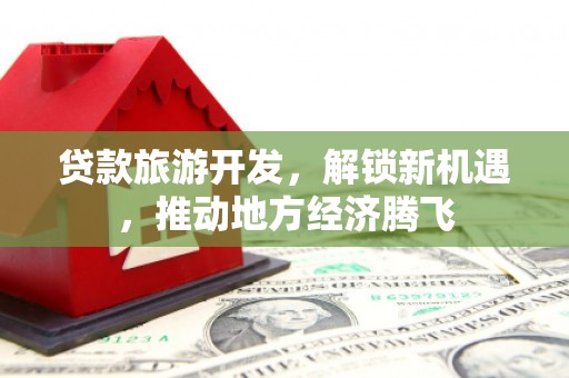 大林贷款旅游开发，解锁新机遇，推动地方经济腾飞